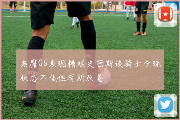 老鹰G6表现糟糕史密斯谈骑士今晚状态不佳但有所改善