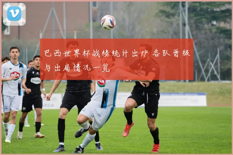 巴西世界杯战绩统计出炉 各队晋级与出局情况一览