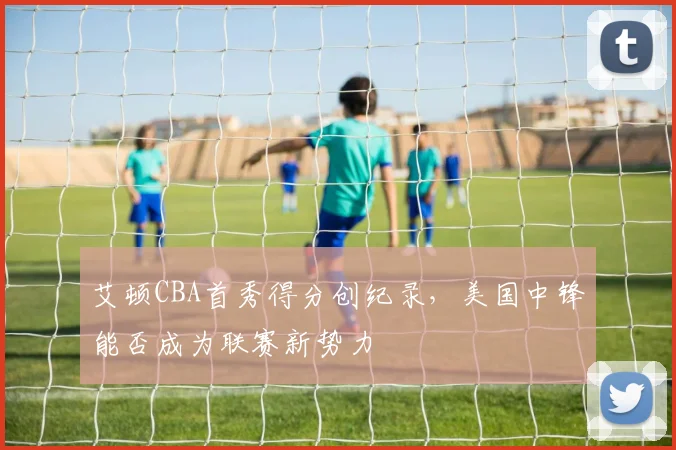 艾顿CBA首秀得分创纪录，美国中锋能否成为联赛新势力