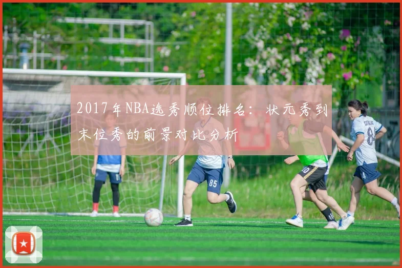 2017年NBA选秀顺位排名：状元秀到末位秀的前景对比分析