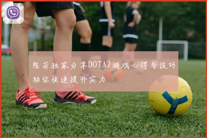陈芳独家分享DOTA2游戏心得与技巧助你快速提升实力