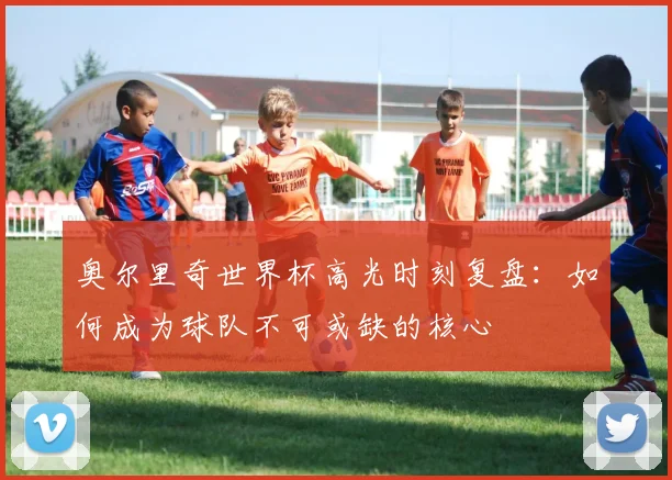 奥尔里奇世界杯高光时刻复盘：如何成为球队不可或缺的核心