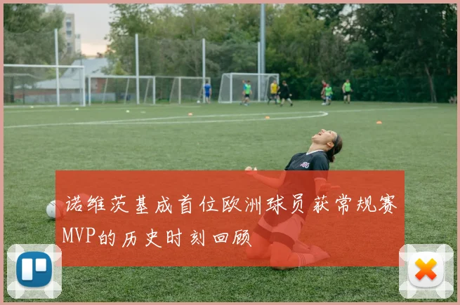 诺维茨基成首位欧洲球员获常规赛MVP的历史时刻回顾